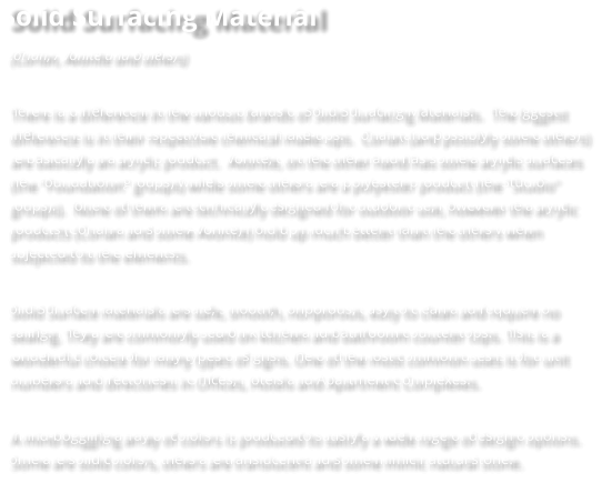 Solid Surfacing Material (Corian, Avonite and others)  There is a difference in the various brands of Solid Surfacing Materials.  The biggest difference is in their respective chemical make-ups.  Corian (and possibly some others) are basically an acrylic product.  Avonite, on the other hand has some acrylic surfaces (the "Foundation" groups) while some others are a polyester product (the "Studio" groups).  None of them are technically designed for outdoor use, however the acrylic products (Corian and some Avonite) hold up much better than the others when subjected to the elements.   Solid Surface materials are safe, smooth, nonporous, easy to clean and require no sealing. They are commonly used on kitchen and bathroom counter tops. This is a wonderful choice for many types of signs. One of the most common uses is for unit numbers and directories in Offices, Hotels and Apartment Complexes.   A mind-boggling array of colors is produced to satisfy a wide range of design options. Some are solid colors, others are translucent and some mimic natural stone.