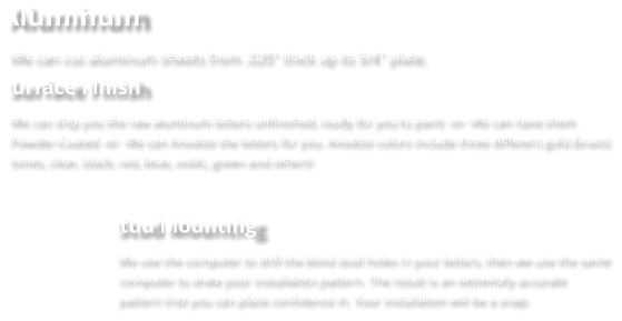 Aluminum We can cut aluminum sheets from .020" thick up to 3/4" plate. Surface Finish We can ship you the raw aluminum letters unfinished, ready for you to paint -or- We can have them Powder-Coated -or- We can Anodize the letters for you. Anodize colors include three different gold (brass) tones, clear, black, red, blue, violet, green and others!  Stud Mounting We use the computer to drill the blind stud holes in your letters, then we use the same computer to draw your installation pattern. The result is an extremely accurate pattern that you can place confidence in. Your installation will be a snap.