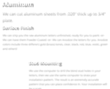 Aluminum We can cut aluminum sheets from .020" thick up to 3/4" plate. Surface Finish We can ship you the raw aluminum letters unfinished, ready for you to paint -or- We can have them Powder-Coated -or- We can Anodize the letters for you. Anodize colors include three different gold (brass) tones, clear, black, red, blue, violet, green and others!  Stud Mounting We use the computer to drill the blind stud holes in your letters, then we use the same computer to draw your installation pattern. The result is an extremely accurate pattern that you can place confidence in. Your installation will be a snap.
