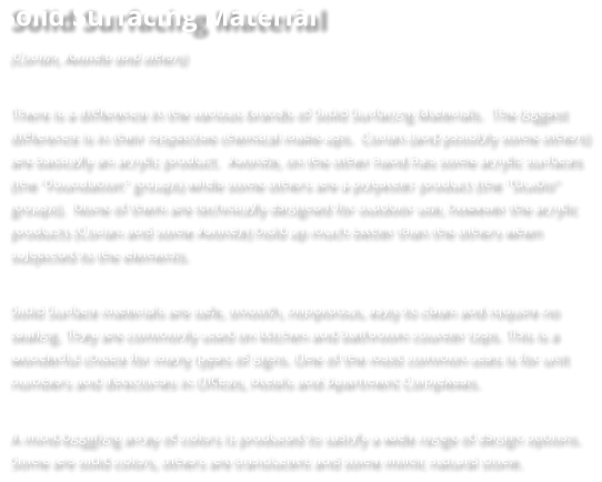 Solid Surfacing Material (Corian, Avonite and others)  There is a difference in the various brands of Solid Surfacing Materials.  The biggest difference is in their respective chemical make-ups.  Corian (and possibly some others) are basically an acrylic product.  Avonite, on the other hand has some acrylic surfaces (the "Foundation" groups) while some others are a polyester product (the "Studio" groups).  None of them are technically designed for outdoor use, however the acrylic products (Corian and some Avonite) hold up much better than the others when subjected to the elements.   Solid Surface materials are safe, smooth, nonporous, easy to clean and require no sealing. They are commonly used on kitchen and bathroom counter tops. This is a wonderful choice for many types of signs. One of the most common uses is for unit numbers and directories in Offices, Hotels and Apartment Complexes.   A mind-boggling array of colors is produced to satisfy a wide range of design options. Some are solid colors, others are translucent and some mimic natural stone.
