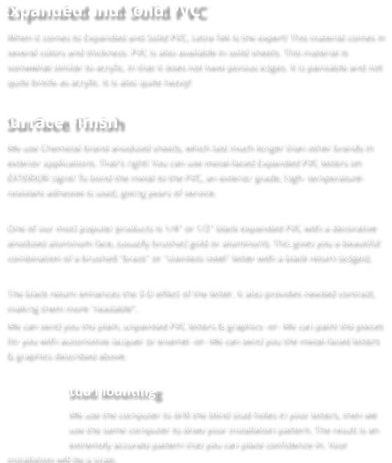 Expanded and Solid PVC When it comes to Expanded and Solid PVC, Letra-Tek is the expert! This material comes in several colors and thickness. PVC is also available in solid sheets. This material is somewhat similar to acrylic, in that it does not have porous edges. It is paintable and not quite brittle as acrylic. It is also quite heavy!  Surface Finish We use Chemetal brand anodized sheets, which last much longer than other brands in exterior applications. That's right! You can use metal-faced Expanded PVC letters on EXTERIOR signs! To bond the metal to the PVC, an exterior grade, high- temperature-resistant adhesive is used, giving years of service.  One of our most popular products is 1/4" or 1/2" black expanded PVC with a decorative anodized aluminum face, (usually brushed gold or aluminum). This gives you a beautiful combination of a brushed “brass" or "stainless steel" letter with a black return (edges).  The black return enhances the 3-D effect of the letter. It also provides needed contrast, making them more "readable". We can send you the plain, unpainted PVC letters & graphics -or- We can paint the pieces for you with automotive lacquer or enamel -or- We can send you the metal-faced letters & graphics described above.  Stud Mounting We use the computer to drill the blind stud holes in your letters, then we use the same computer to draw your installation pattern. The result is an extremely accurate pattern that you can place confidence in. Your installation will be a snap.