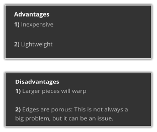 Advantages 1) Inexpensive  2) Lightweight  Disadvantages 1) Larger pieces will warp  2) Edges are porous: This is not always a big problem, but it can be an issue.