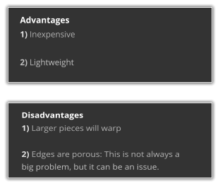Advantages 1) Inexpensive  2) Lightweight  Disadvantages 1) Larger pieces will warp  2) Edges are porous: This is not always a big problem, but it can be an issue.