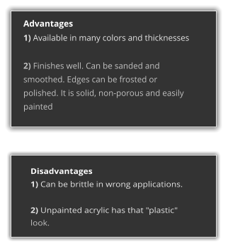 Advantages 1) Available in many colors and thicknesses  2) Finishes well. Can be sanded and smoothed. Edges can be frosted or polished. It is solid, non-porous and easily painted  Disadvantages 1) Can be brittle in wrong applications.  2) Unpainted acrylic has that "plastic" look.